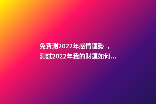 免費測2022年感情運勢，測試2022年我的財運如何 免費算2022年婚姻運，免費測算婚姻八字